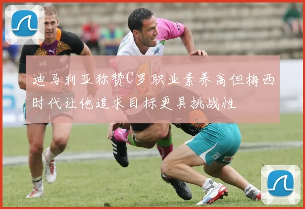 迪马利亚称赞C罗职业素养高但梅西时代让他追求目标更具挑战性