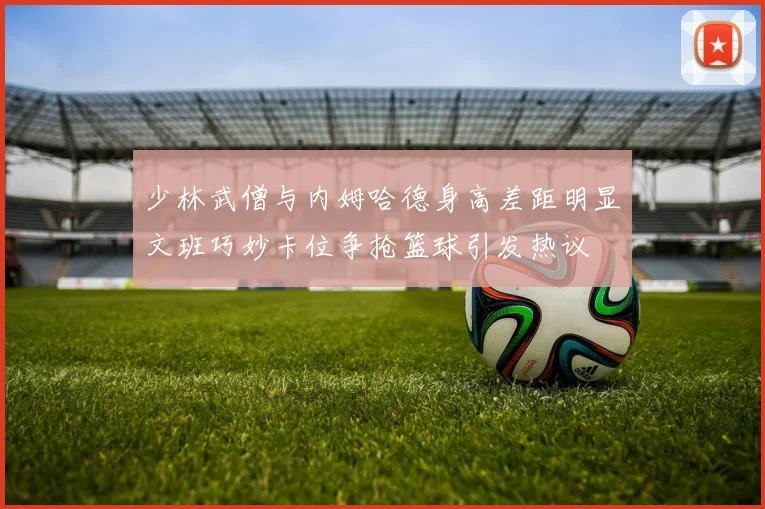 少林武僧与内姆哈德身高差距明显文班巧妙卡位争抢篮球引发热议