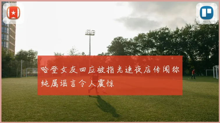 哈登女友回应被指光速夜店传闻称纯属谣言令人震惊