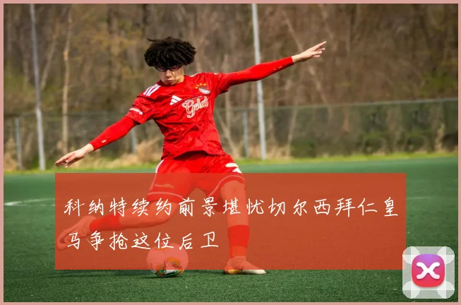 科纳特续约前景堪忧切尔西拜仁皇马争抢这位后卫