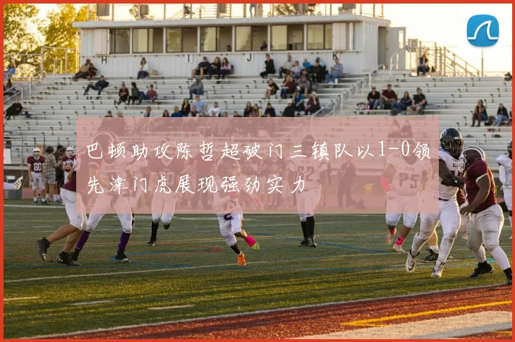 巴顿助攻陈哲超破门三镇队以1-0领先津门虎展现强劲实力