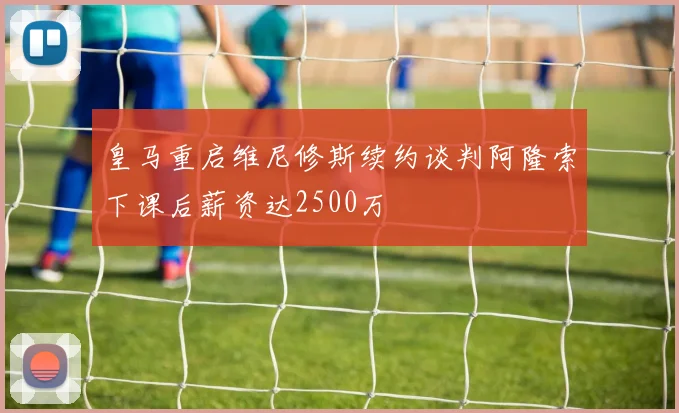 皇马重启维尼修斯续约谈判阿隆索下课后薪资达2500万