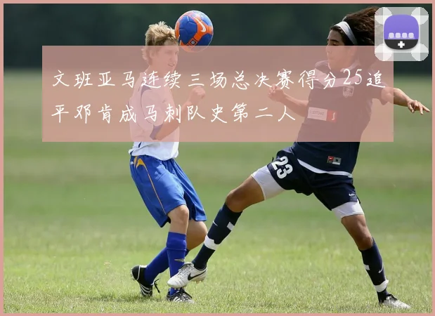 文班亚马连续三场总决赛得分25追平邓肯成马刺队史第二人