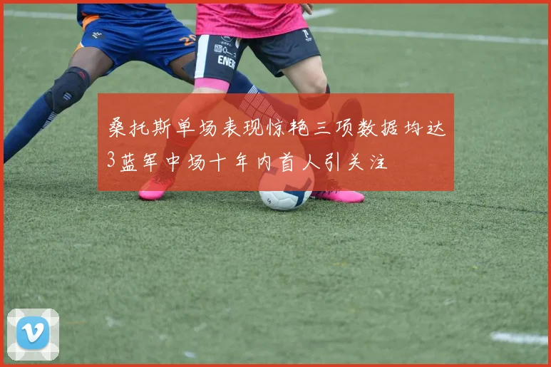 桑托斯单场表现惊艳三项数据均达3蓝军中场十年内首人引关注