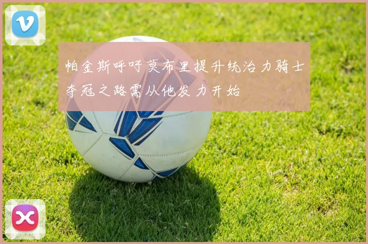 帕金斯呼吁莫布里提升统治力骑士夺冠之路需从他发力开始