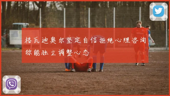 格瓦迪奥尔坚定自信拒绝心理咨询称能独立调整心态