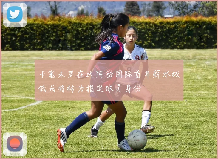 卡塞米罗在迈阿密国际首年薪水较低或将转为指定球员身份