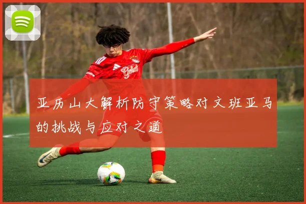 亚历山大解析防守策略对文班亚马的挑战与应对之道