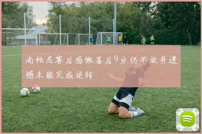 尚帕尼赛后感慨落后9分仍不放弃遗憾未能完成逆转